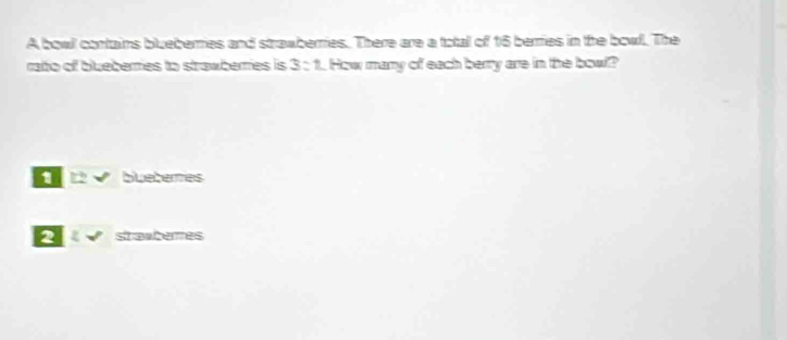 A bowl contaims blueberries and strawberries. There are a total of 16 berries in the bowl. The
rato of blueberies to strawberies is 3:1 How many of each berry are in the bow?
12 w° bluebemes
2 2surd stramberes