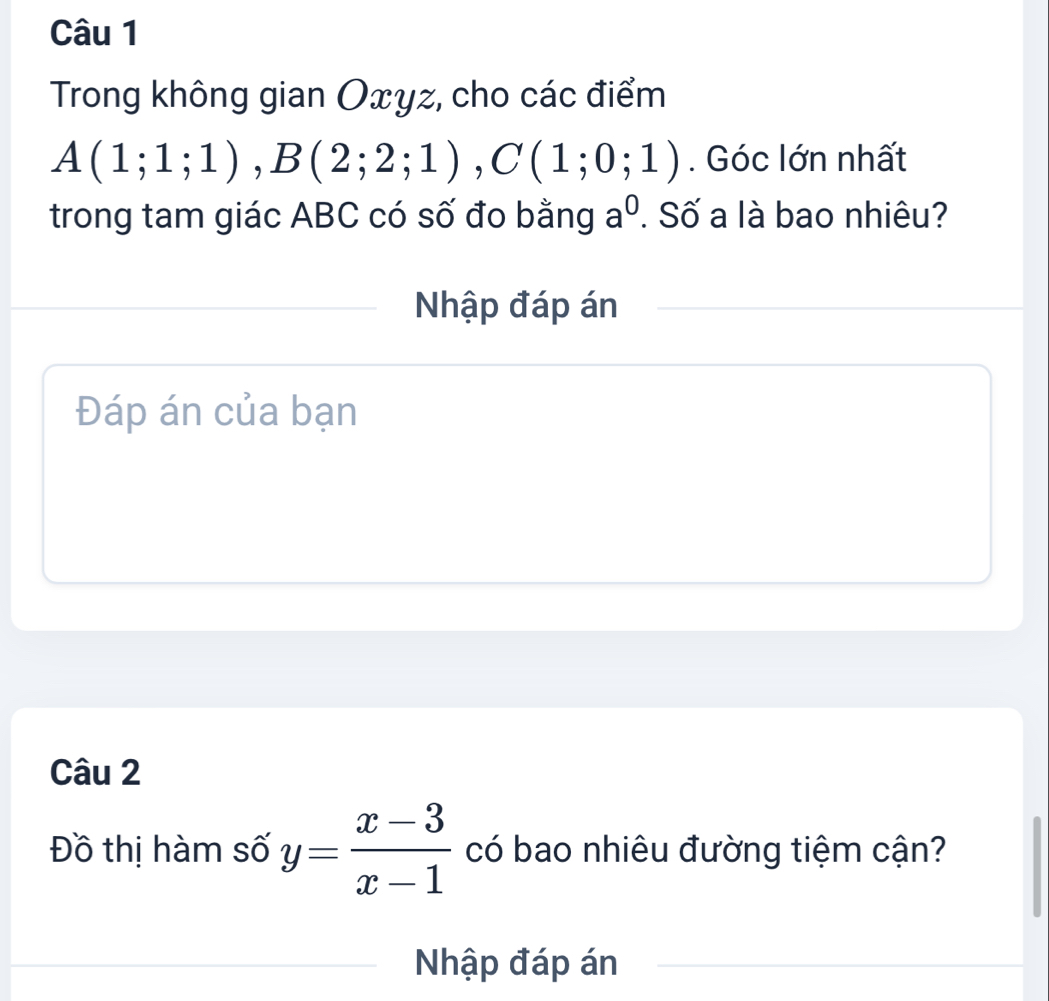 Trong không gian Oxyz, cho các điểm
A(1;1;1), B(2;2;1), C(1;0;1). Góc lớn nhất 
trong tam giác ABC có số đo bằng a^0. Số a là bao nhiêu? 
Nhập đáp án 
Đáp án của bạn 
Câu 2 
Đồ thị hàm số y= (x-3)/x-1  có bao nhiêu đường tiệm cận? 
Nhập đáp án