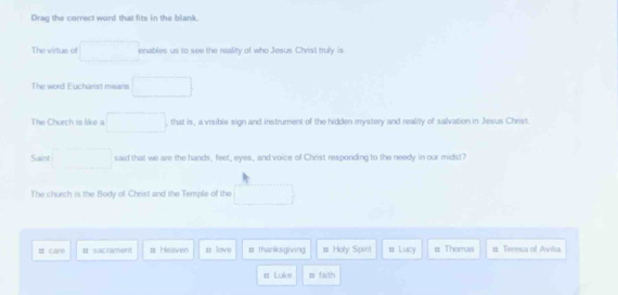 Drag the correct word that fits in the blank. 
The virtue of □ enables us to see the reality of who Jesus Christ truly is 
The word Eucharist means □ 
The Church is like a □ , that is, a visible sign and instrument of the hidden mystery and reality of salvation in Jesus Christ. 
Saint □ said that we are the hands, feet, eyes, and voice of Christ responding to the needy in our midst? 
The church is the Body of Christ and the Temple of the □ 
# care B sacrment # Heaven n love # thanksgiving # Holy Spirit # Lucy # Thomas 1 Teresa of Aviñia 
# Luke = faith