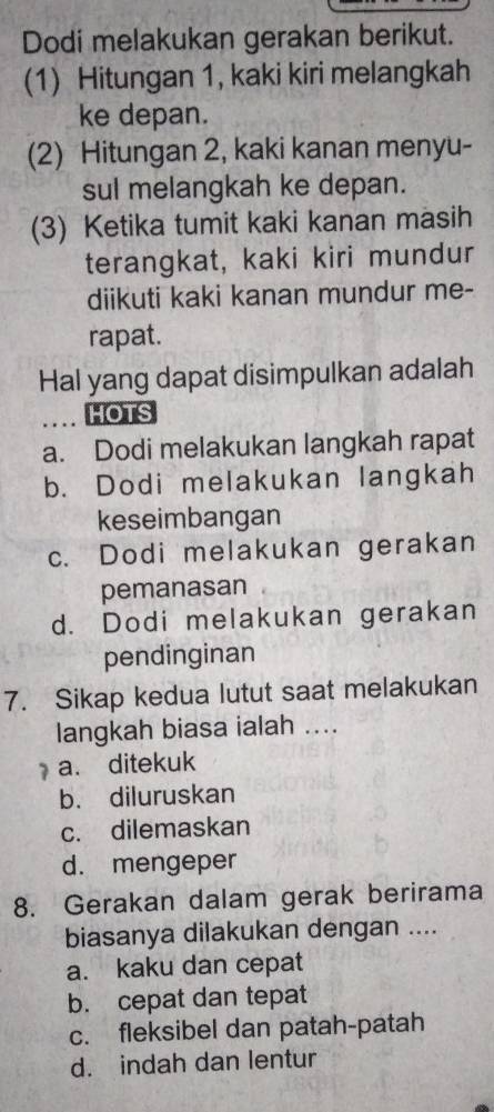 Dodi melakukan gerakan berikut.
(1) Hitungan 1, kaki kiri melangkah
ke depan.
(2) Hitungan 2, kaki kanan menyu-
sul melangkah ke depan.
(3) Ketika tumit kaki kanan masih
terangkat, kaki kiri mundur
diikuti kaki kanan mundur me-
rapat.
Hal yang dapat disimpulkan adalah
_... HOTS
a. Dodi melakukan langkah rapat
b. Dodi melakukan langkah
keseimbangan
c. Dodi melakukan gerakan
pemanasan
d. Dodi melakukan gerakan
pendinginan
7. Sikap kedua lutut saat melakukan
langkah biasa ialah ....
a. ditekuk
b. diluruskan
c. dilemaskan
d. mengeper
8. Gerakan dalam gerak berirama
biasanya dilakukan dengan ....
a. kaku dan cepat
b. cepat dan tepat
c. fleksibel dan patah-patah
d. indah dan lentur