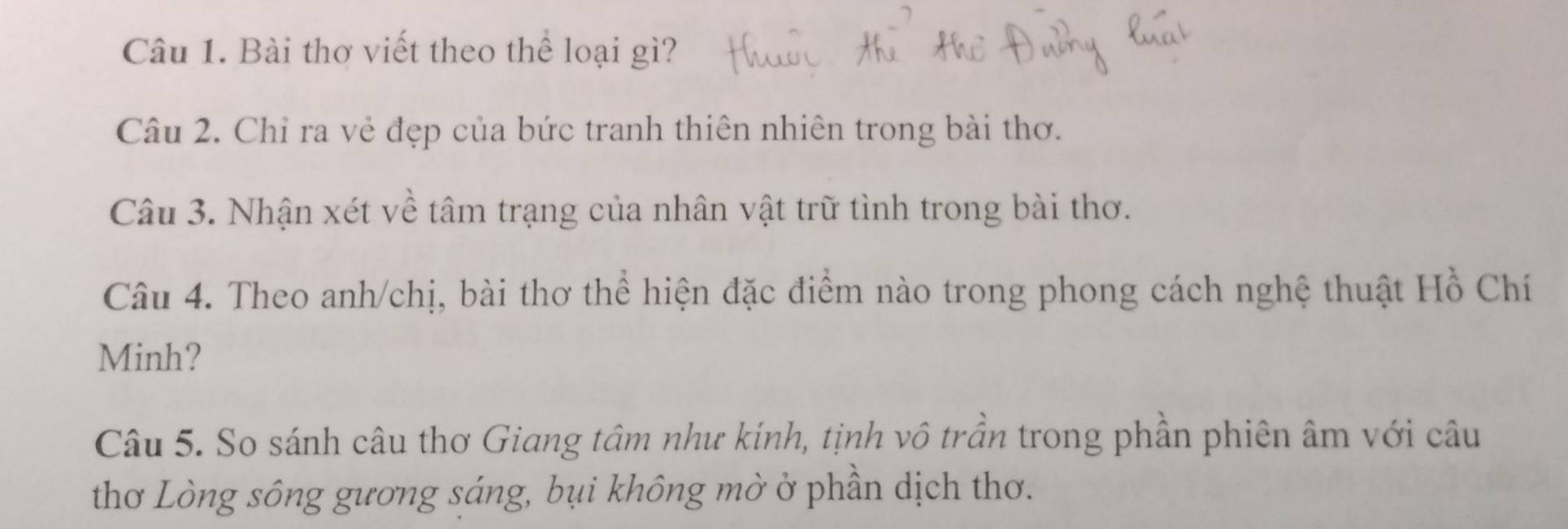 Bài thơ viết theo thể loại gì? 
Câu 2. Chỉ ra vẻ đẹp của bức tranh thiên nhiên trong bài thơ. 
Câu 3. Nhận xét về tâm trạng của nhân vật trữ tình trong bài thơ. 
Câu 4. Theo anh/chị, bài thơ thể hiện đặc điểm nào trong phong cách nghệ thuật Hồ Chí 
Minh? 
Câu 5. So sánh câu thơ Giang tâm như kính, tịnh vô trần trong phần phiên âm với câu 
thơ Lòng sông gương sáng, bụi không mờ ở phần dịch thơ.