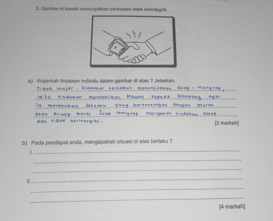 Gambar di bawah menunjukkan perbuatan tidak berintegriti. 
a) Wajarkah tindakan individu dalam gambar di atas ? Jelaskan. 
Gambar tersebut men 
_ 
igitu tindakan memberikan 
Se 
iq melakuka Sesqatu yan 
_ 
M 
Prinsip merupakan kor u d_ 
dqn [3 markah] 
b) Pada pendapat anda, mengapakah situasi di atas berlaku ? 
i. 
_ 
_ 
_ 
ii. 
_ 
_ 
_ 
[4 markah]