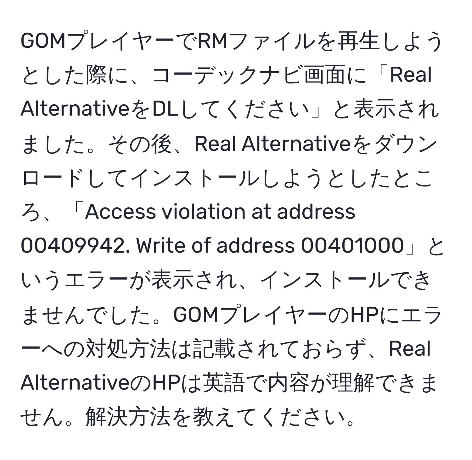 GOMプレイヤーでRMファイルを再生しようとした際に、コーデックナビ画面に「Real AlternativeをDLしてください」と表示されました。その後、Real Alternativeをダウンロードしてインストールしようとしたところ、「Access violation at address 00409942. Write of address 00401000」というエラーが表示され、インストールできませんでした。GOMプレイヤーのHPにエラーへの対処方法は記載されておらず、Real AlternativeのHPは英語で内容が理解できません。解決方法を教えてください。