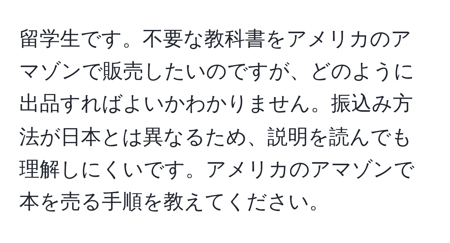 留学生です。不要な教科書をアメリカのアマゾンで販売したいのですが、どのように出品すればよいかわかりません。振込み方法が日本とは異なるため、説明を読んでも理解しにくいです。アメリカのアマゾンで本を売る手順を教えてください。