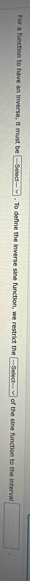 For a function to have an Inverse, it must be _  =Select=== . To define the inverse sine function, we restrict the ---Select--- √ of the sine function to the interval □