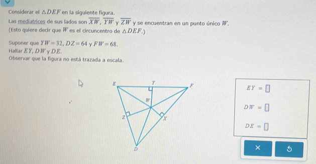 Considerar el △ DEF en la siguiente figura.
Las mediatrices de sus lados son overline XW, overline YW y overline ZW y se encuentran en un punto único W.
(Esto quiere decir que W es el circuncentro de △ DEF.) 
Suponer que YW=32, DZ=64 FW=68. 
Hallar EY, DWγDE.
Observar que la figura no está trazada a escala.
EY=□
DW=□
DE=□
×