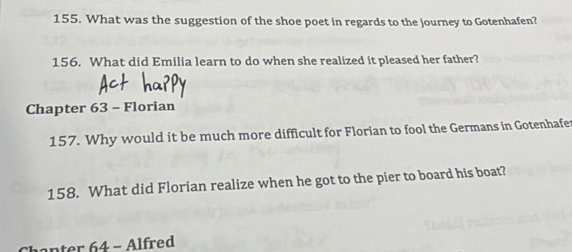 What was the suggestion of the shoe poet in regards to the journey to Gotenhafen? 
156. What did Emilia learn to do when she realized it pleased her father? 
Chapter 63 - Florian 
157. Why would it be much more difficult for Florian to fool the Germans in Gotenhafer 
158. What did Florian realize when he got to the pier to board his boat? 
Chanter 64 - Alfred