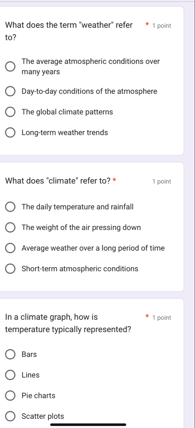 What does the term "weather" refer 1 point
to?
The average atmospheric conditions over
many years
Day-to-day conditions of the atmosphere
The global climate patterns
Long-term weather trends
What does "climate" refer to? * 1 point
The daily temperature and rainfall
The weight of the air pressing down
Average weather over a long period of time
Short-term atmospheric conditions
In a climate graph, how is 1 point
temperature typically represented?
Bars
Lines
Pie charts
Scatter plots