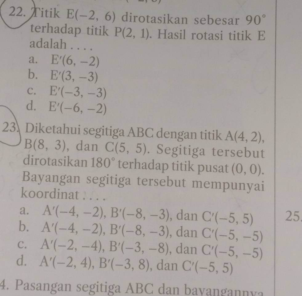 Titik E(-2,6) dirotasikan sebesar 90°
terhadap titik P(2,1). Hasil rotasi titik E
adalah . . . .
a. E'(6,-2)
b. E'(3,-3)
C. E'(-3,-3)
d. E'(-6,-2)
23. Diketahui segitiga ABC dengan titik A(4,2),
B(8,3) , dan C(5,5). Segitiga tersebut
dirotasikan 180° terhadap titik pusat (0,0). 
Bayangan segitiga tersebut mempunyai
koordinat . . . .
a. A'(-4,-2), B'(-8,-3) , dan C'(-5,5) 25
b. A'(-4,-2), B'(-8,-3) , dan C'(-5,-5)
C. A'(-2,-4), B'(-3,-8) , dan C'(-5,-5)
d. A'(-2,4), B'(-3,8) , dan C'(-5,5)
4. Pasangan segitiga ABC dan bayangannya