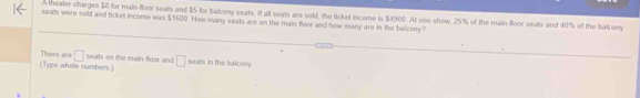 A theater charges $0 for main-floor seats and $5 for balcony seats. If all seats are sold, the ticket income is $4900. At one shew. 25% of the main-floor seats and 40% of the balcony 
seats were sold and ticket income was $1600. How many seats are on the main floor and how many are in the balcony? 
There are □ 
( Type wholle numbers ) seats on the main-floor and □ seats in the balcony.