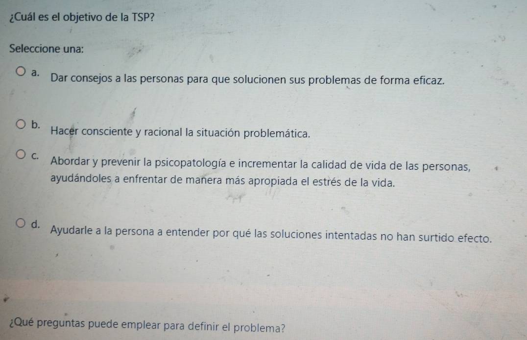 ¿Cuál es el objetivo de la TSP?
Seleccione una:
a· Dar consejos a las personas para que solucionen sus problemas de forma eficaz.
b. Hacer consciente y racional la situación problemática.
Abordar y prevenir la psicopatología e incrementar la calidad de vida de las personas,
ayudándoles a enfrentar de manera más apropiada el estrés de la vida.
d. Ayudarle a la persona a entender por qué las soluciones intentadas no han surtido efecto.
¿Qué preguntas puede emplear para definir el problema?