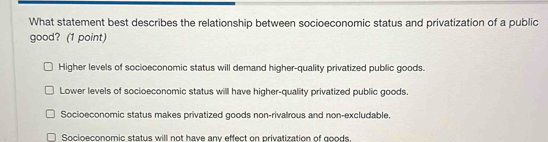 What statement best describes the relationship between socioeconomic status and privatization of a public
good? (1 point)
Higher levels of socioeconomic status will demand higher-quality privatized public goods.
Lower levels of socioeconomic status will have higher-quality privatized public goods.
Socioeconomic status makes privatized goods non-rivalrous and non-excludable.
Socioeconomic status will not have anv effect on privatization of goods.