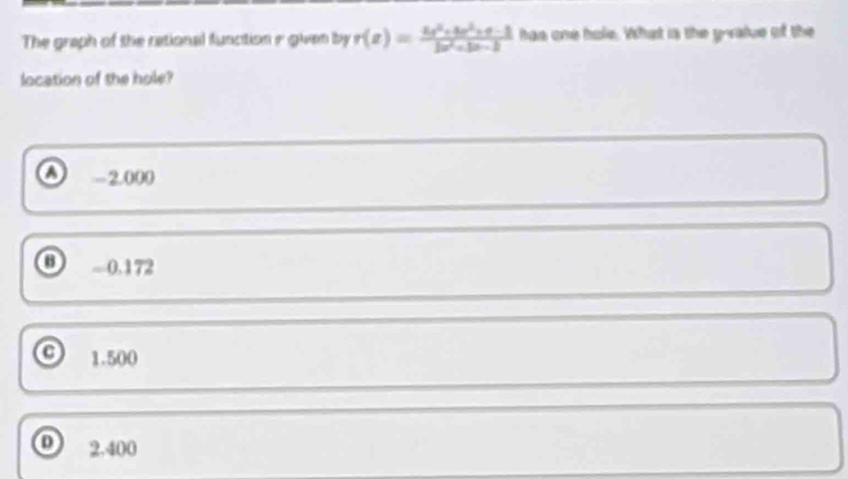The graph of the cational function ir given by r(x)= (2x^2+4r^2+4-1)/2x^2+3x-2  has one hole. What is the y -value of the
location of the hole?
A -2.000
0 -0.172
o 1.500
o 2,400
