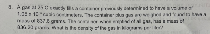 A gas at 25 C exactly fills a container previously determined to have a volume of
1.05* 10^3 cubic centimeters. The container plus gas are weighed and found to have a 
mass of 837.6 grams. The container, when emptied of all gas, has a mass of
836.20 grams. What is the density of the gas in kilograms per liter?