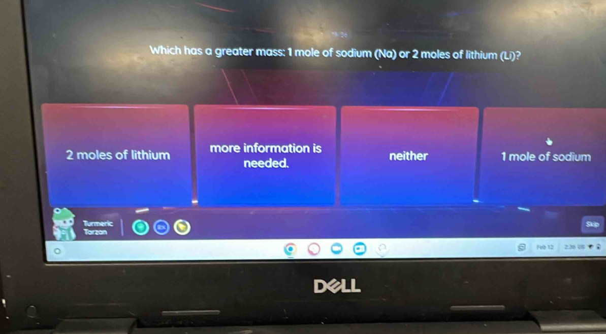 Which has a greater mass: 1 mole of sodium (Na) or 2 moles of lithium (Li)?
2 moles of lithium more information is neither 1 mole of sodium
needed.
Turmeric
Tarzan
Feb 12