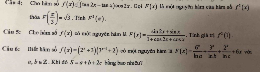 Cho hàm số f(x)=(tan 2x-tan x)cos 2x. Gọi F(x) là một nguyên hàm của hàm số f^2(x)
thỏa F( π /3 )=sqrt(3). Tính F^2(π ). 
Câu 5: Cho hàm số f(x) có một nguyên hàm là F(x)= (sin 2x+sin x)/1+cos 2x+cos x . Tính giá trị f^2(1). 
Câu 6: Biết hàm số f(x)=(2^x+3)(3^(x-1)+2) có một nguyên hàm là F(x)= 6^x/ln a + 3^x/ln b + 2^x/ln c +6x với
a,b∈ Z. Khi đó S=a+b+2c bằng bao nhiêu?