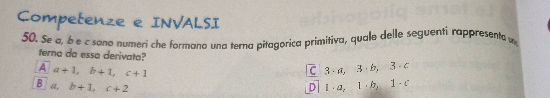 Competenze e INVALSI
50. Se a, b e c sono numeri che formano una terna pitagorica primitiva, quale delle seguenti rappresenta un
terna da essa derivata?
A a+1, b+1, c+1 C 3· a, 3 · b, 3 · c
B a, b+1, c+2 D 1 · a, 1 · b, 1 · c