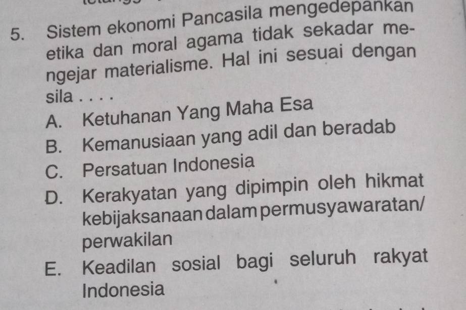 Sistem ekonomi Pancasila mengedepankan
etika dan moral agama tidak sekadar me-
ngejar materialisme. Hal ini sesuai dengan
sila . . . .
A. Ketuhanan Yang Maha Esa
B. Kemanusiaan yang adil dan beradab
C. Persatuan Indonesia
D. Kerakyatan yang dipimpin oleh hikmat
kebijaksanaan dalam permusyawaratan/
perwakilan
E. Keadilan sosial bagi seluruh rakyat
Indonesia