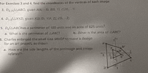 For Exercises 3 and 4, find the coordinates of the vertices of each image.
3. D_0.75(△ ABC). given A(4,-3),B(6,1),C(10,-1)
4. D_1.5(△ XYZ) , given X(3/0),Y(4,2),2(5,-2)
5. D_k(△ ABC) has a perimeter of 100 units and an area of 625units^2
a. What is the perimeter of △ ABC b. What is the area of △ ABC
6. Charles enlarged the small kite MNOP to make a design
for an art project, as shown 
a. How are the side lengths of the preimage and image
related?