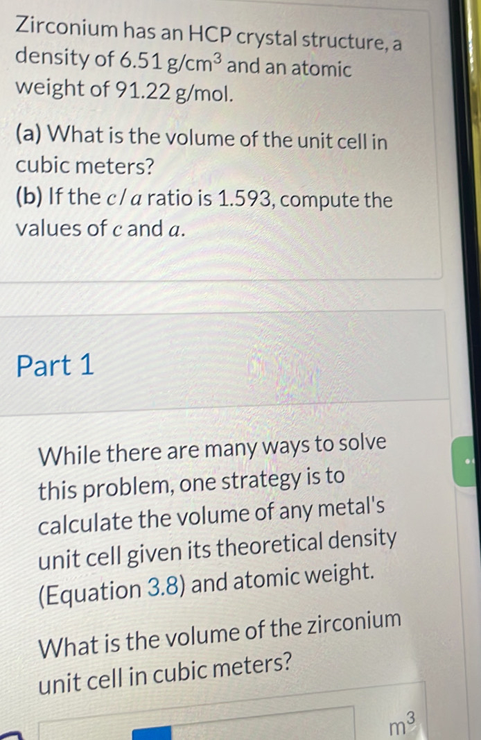 Zirconium has an HCP crystal structure, a 
density of 6 6.51g/cm^3 and an atomic 
weight of 91.22 g/mol. 
(a) What is the volume of the unit cell in
cubic meters? 
(b) If the c/ a ratio is 1.593, compute the 
values of c and a. 
Part 1 
While there are many ways to solve 
. 
this problem, one strategy is to 
calculate the volume of any metal's 
unit cell given its theoretical density 
(Equation 3.8) and atomic weight. 
What is the volume of the zirconium 
unit cell in cubic meters?
m^3