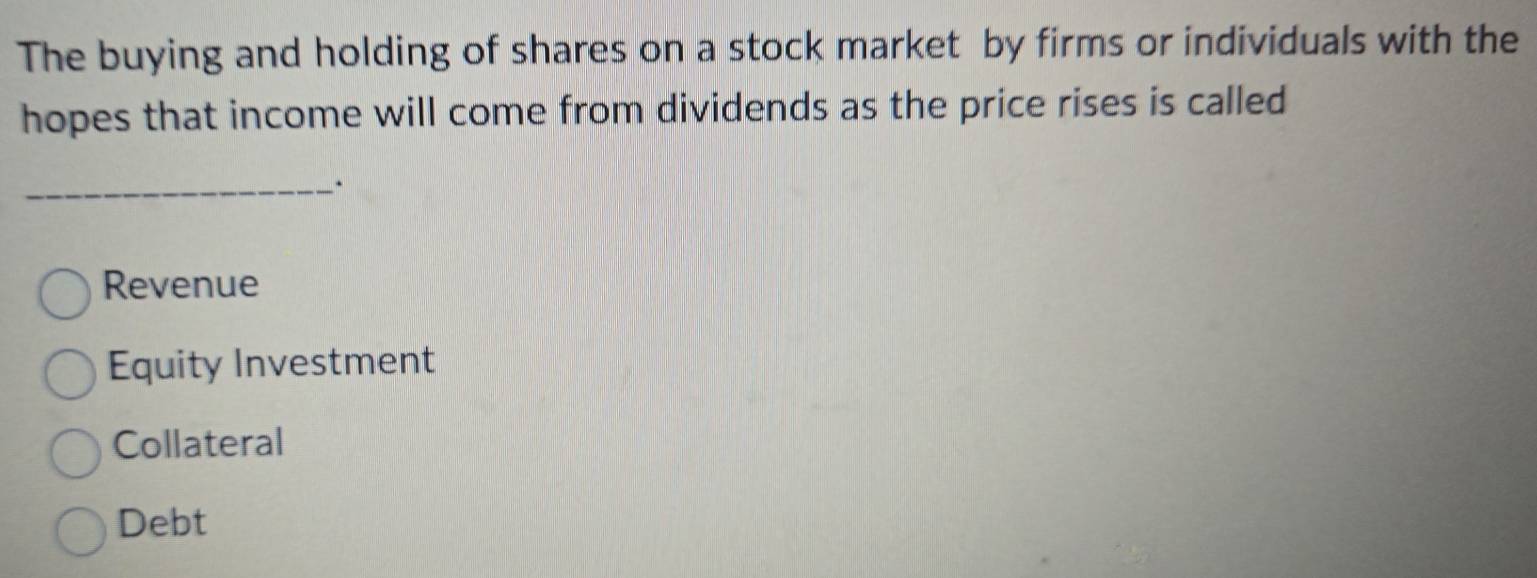 The buying and holding of shares on a stock market by firms or individuals with the
hopes that income will come from dividends as the price rises is called
_.
Revenue
Equity Investment
Collateral
Debt