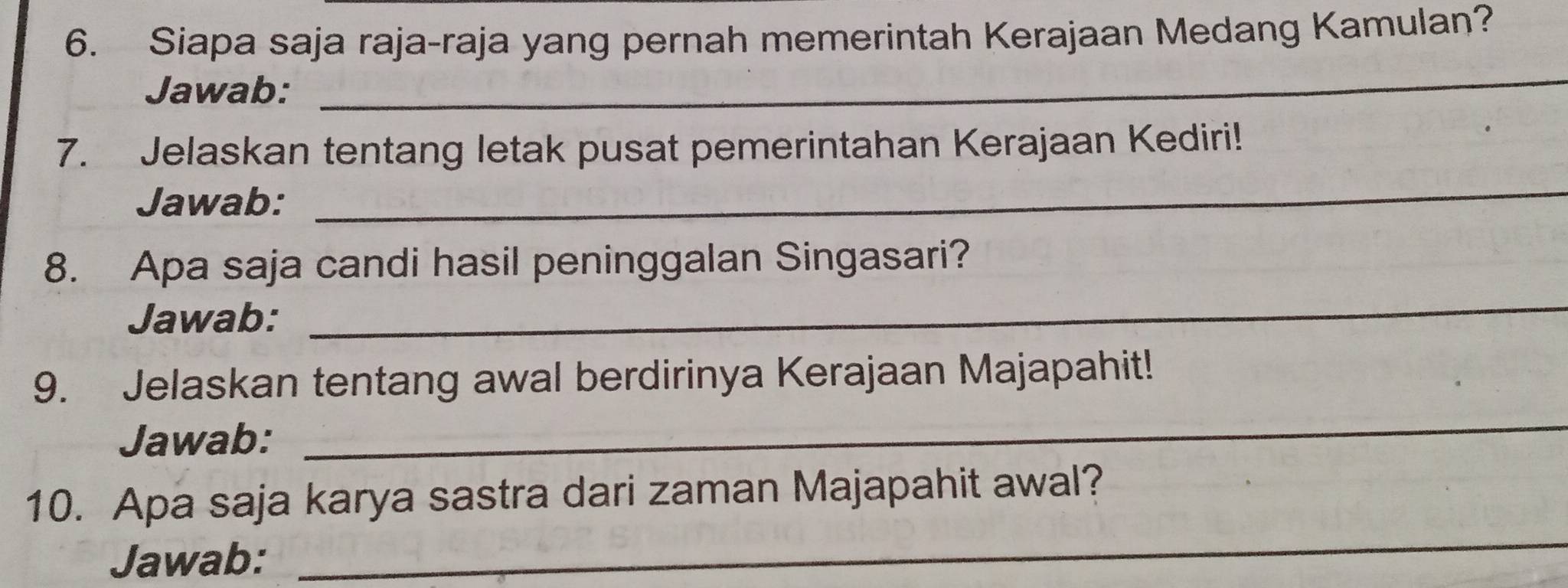 Siapa saja raja-raja yang pernah memerintah Kerajaan Medang Kamulan? 
Jawab: 
_ 
7. Jelaskan tentang letak pusat pemerintahan Kerajaan Kediri! 
Jawab: 
_ 
8. Apa saja candi hasil peninggalan Singasari? 
Jawab: 
_ 
9. Jelaskan tentang awal berdirinya Kerajaan Majapahit! 
Jawab: 
_ 
_ 
10. Apa saja karya sastra dari zaman Majapahit awal? 
Jawab: