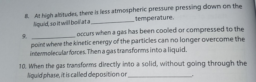 At high altitudes, there is less atmospheric pressure pressing down on the 
liquid, so it will boil at a _temperature. 
9._ 
occurs when a gas has been cooled or compressed to the 
point where the kinetic energy of the particles can no longer overcome the 
intermolecular forces.Then a gas transforms into a liquid. 
10. When the gas transforms directly into a solid, without going through the 
liquid phase, it is called deposition or_ .