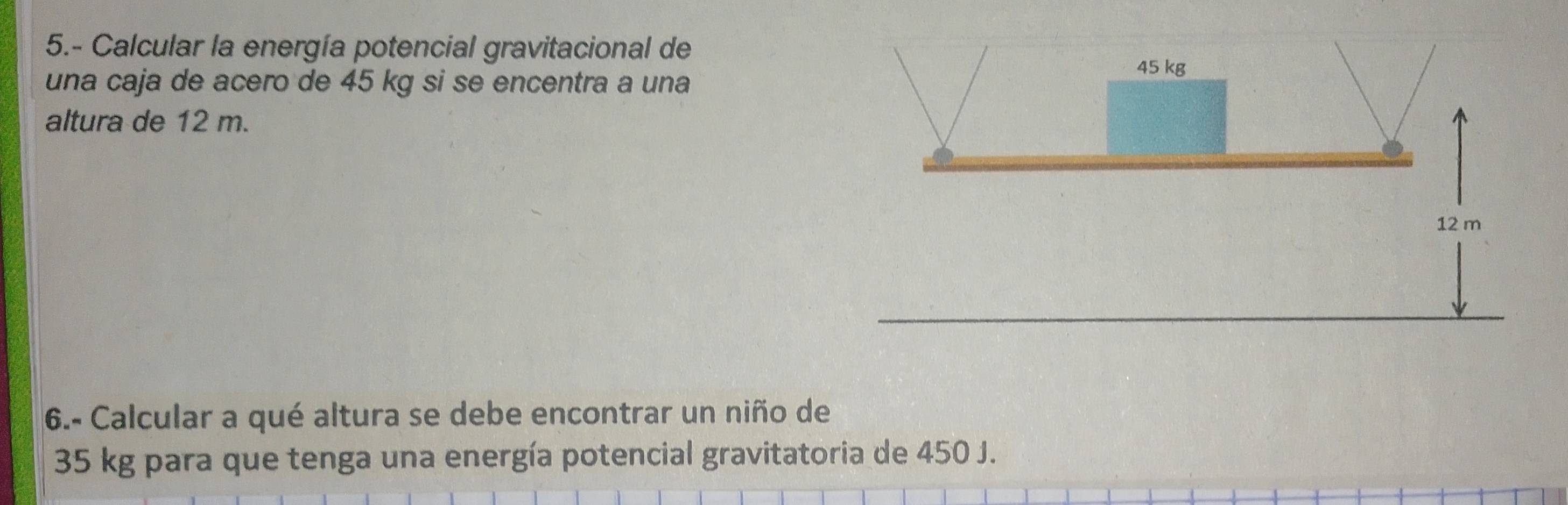 5.- Calcular la energía potencial gravitacional de 
una caja de acero de 45 kg si se encentra a una 
altura de 12 m. 
6.- Calcular a qué altura se debe encontrar un niño de
35 kg para que tenga una energía potencial gravitatoria de 450 J.