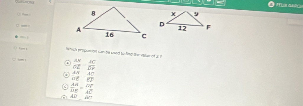 QUESTIONS
FELIX GARCA
mam !
0m 2
0m )
tam 4
Which proportion can be used to find the value of z ?
tm 5
A  AB/DE = AC/DF 
o  AB/DE = AC/EF 
 AB/DE = DF/AC 
_
AB B C