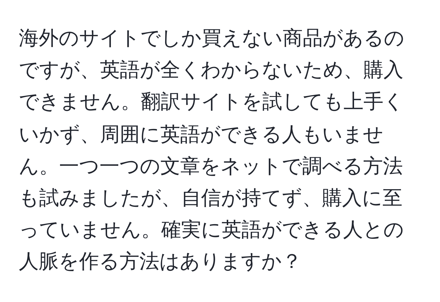 海外のサイトでしか買えない商品があるのですが、英語が全くわからないため、購入できません。翻訳サイトを試しても上手くいかず、周囲に英語ができる人もいません。一つ一つの文章をネットで調べる方法も試みましたが、自信が持てず、購入に至っていません。確実に英語ができる人との人脈を作る方法はありますか？