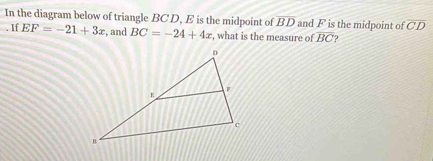 In the diagram below of triangle BC D, E is the midpoint of overline BD and F is the midpoint of overline CD. If EF=-21+3x , and BC=-24+4x , what is the measure of overline BC 2