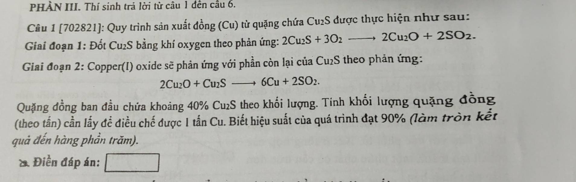 PHÀN III. Thí sinh trả lời từ câu 1 đên câu 6. 
Câu 1 [702821]: Quy trình sản xuất đồng (Cu) từ quặng chứa Cu₂S được thực hiện như sau: 
Giai đoạn 1: Đốt Cu₂S bằng khí oxygen theo phản ứng: 2Cu_2S+3O_2to 2Cu_2O+2SO_2. 
Giai đoạn 2: Copper(I) oxide sẽ phản ứng với phần còn lại của Cu₂S theo phản ứng:
2Cu_2O+Cu_2Sto 6Cu+2SO_2. 
Quặng đồng ban đầu chứa khoảng 40% Cu₂S theo khối lượng. Tính khối lượng quặng đồng 
(theo tần) cần lấy để điều chế được 1 tần Cu. Biết hiệu suất của quá trình đạt 90% (làm tròn kết 
quả đến hàng phần trăm). 
&. Điền đáp án: