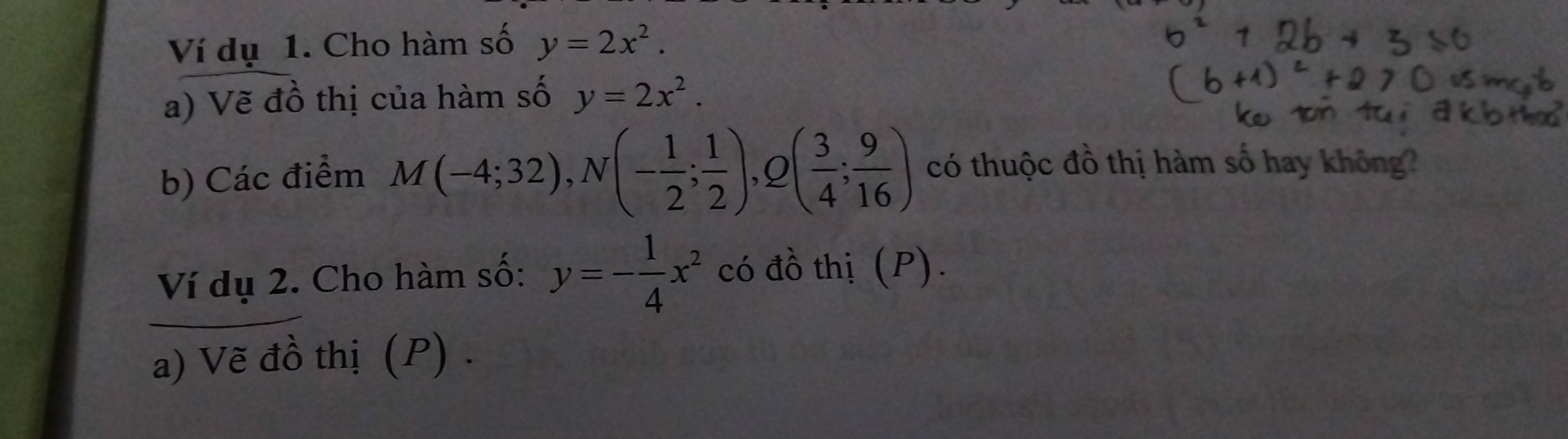 Ví dụ 1. Cho hàm số y=2x^2. 
a) Vẽ đồ thị của hàm số y=2x^2. 
b) Các điểm M(-4;32), N(- 1/2 ; 1/2 ), Q( 3/4 ; 9/16 ) có thuộc đồ thị hàm số hay không? 
Ví dụ 2. Cho hàm số: y=- 1/4 x^2 có đồ thị (P). 
a) Vẽ đồ thị (P) .