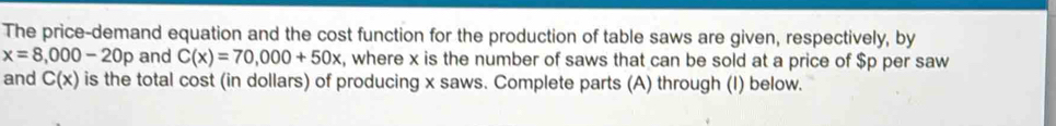 The price-demand equation and the cost function for the production of table saws are given, respectively, by
x=8,000-20p and C(x)=70,000+50x , where x is the number of saws that can be sold at a price of $p per saw 
and C(x) is the total cost (in dollars) of producing x saws. Complete parts (A) through (I) below.