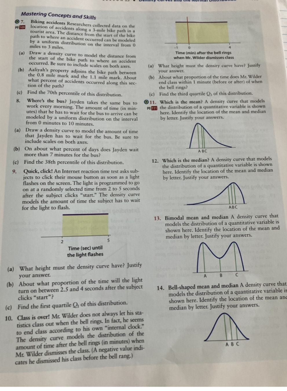 Mastering Concepts and Skills
7. Biking accidents Researchers collected data on the
pº 109 location of accidents along a 3-mile bike path in a
tourist area. The distance from the start of the bike
path to where an accident occurred can be modeled
by a uniform distribution on the interval from 0
miles to 3 miles.
(a) Draw a density curve to model the distance from
the start of the bike path to where an accident
occurred. Be sure to include scales on both axes. (a) What height must the density curve have? Justify
(b) Aaliyah’s property adjoins the bike path between your answer.
the 0.8 mile mark and the 1.1 mile mark. About (b) About what proportion of the time does Mr. Wilder
what percent of accidents occurred along this sec-
tion of the path? end class within 1 minute (before or after) of when
the bell rings?
(c) Find the 70th percentile of this distribution. (c) Find the third quartile O of this distribution.
8. Where's the bus? Jayden takes the same bus to 11. Which is the mean? A density curve that models
work every morning. The amount of time (in min-  the distribution of a quantitative variable is shown
utes) that he has to wait for the bus to arrive can be here. Identify the location of the mean and median
modeled by a uniform distribution on the interval by letter. Justify your answers.
from 0 minutes to 10 minutes.
(a) Draw a density curve to model the amount of time
that Jayden has to wait for the bus. Be sure to
include scales on both axes.
(b) On about what percent of days does Jayden wait 
more than 7 minutes for the bus?
(c) Find the 38th percentile of this distribution. 12. Which is the median? A density curve that models
the distribution of a quantitative variable is shown
9. Quick, click! An Internet reaction time test asks sub- here. Identify the location of the mean and median
jects to click their mouse button as soon as a light by letter. Justify your answers.
flashes on the screen. The light is programmed to go
on at a randomly selected time from 2 to 5 seconds
after the subject clicks “start.” The density curve
models the amount of time the subject has to wait
for the light to flash. 
13. Bimodal mean and median A density curve that
models the distribution of a quantitative variable is
shown here. Identify the location of the mean and
median by letter. Justify your answers.
2
5
Time (sec) until
the light flashes
(a) What height must the density curve have? Justify
your answer.
A B C
(b) About what proportion of the time will the light
turn on between 2.5 and 4 seconds after the subject 14. Bell-shaped mean and median A density curve that
clicks “start”? models the distribution of a quantitative variable is
(c) Find the first quartile Q of this distribution. shown here. Identify the location of the mean and
10. Class is over! Mr. Wilder does not always let his sta- median by letter. Justify your answers.
tistics class out when the bell rings. In fact, he seems
to end class according to his own “internal clock.”
The density curve models the distribution of the
amount of time after the bell rings (in minutes) when
Mr. Wilder dismisses the class. (A negative value indi- 
cates he dismissed his class before the bell rang.)