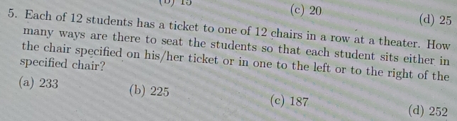 15 (c) 20 (d) 25
5. Each of 12 students has a ticket to one of 12 chairs in a row at a theater. How
many ways are there to seat the students so that each student sits either in
the chair specified on his/her ticket or in one to the left or to the right of the
specified chair?
(a) 233 (b) 225 (c) 187
(d) 252