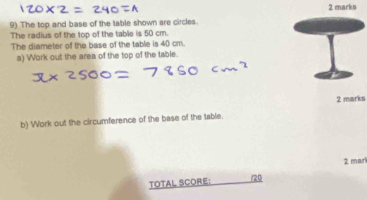 The top and base of the table shown are circles. 
The radius of the top of the table is 50 cm. 
The diameter of the base of the table is 40 cm. 
a) Work out the area of the top of the table. 
2 marks 
b) Work out the circumference of the base of the table. 
2 mari 
TOTAL SCORE: /20