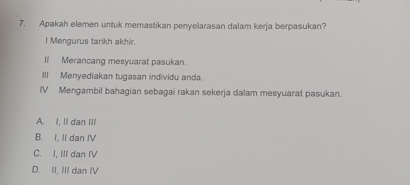 Apakah elemen untuk memastikan penyelarasan dalam kerja berpasukan?
I Mengurus tarikh akhir.
II Merancang mesyuarat pasukan.
III Menyediakan tugasan individu anda.
IV Mengambil bahagian sebagai rakan sekerja dalam mesyuarat pasukan.
A. I, II dan III
B. I, II dan IV
C. I, III dan IV
D. II, III dan IV