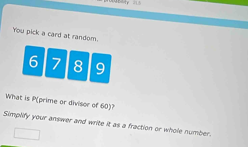 probability 2L5 
You pick a card at random.
6 7 8 9
What is P (prime or divisor of 60)? 
Simplify your answer and write it as a fraction or whole number.