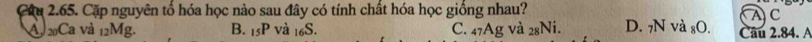 Cậu 2.65. Cặp nguyên tổ hóa học nào sau đây có tính chất hóa học giống nhau?
A 20Ca và 12Mg. B. 15P và 16S. C. 47Ag và 28Ni. D. 7N và ₈O. Câu 2.84. A A C