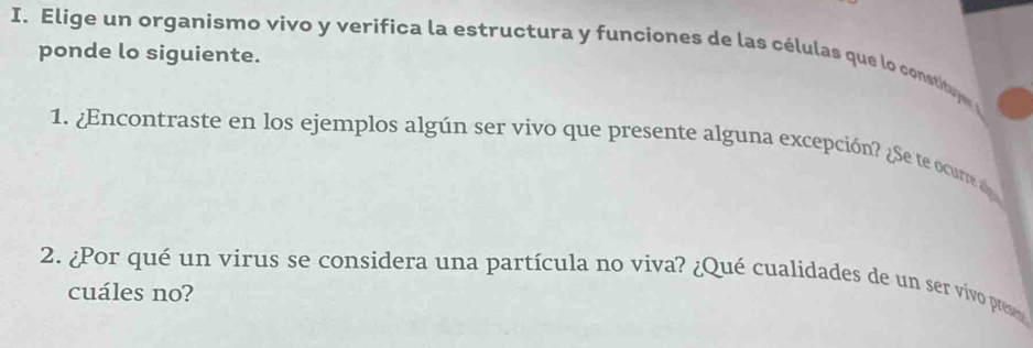 Elige un organismo vivo y verifica la estructura y funciones de las células que lo constitue 
ponde lo siguiente. 
1. ¿Encontraste en los ejemplos algún ser vivo que presente alguna excepción? ¿Se te ocurte ap 
2. ¿Por qué un virus se considera una partícula no viva? ¿Qué cualidades de un ser vivo prese 
cuáles no?