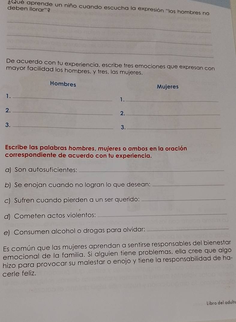 ¿Que aprende un niño cuando escucha la expresión ''los hombres no 
deben llorar"? 
_ 
_ 
_ 
De acuerdo con tu experiencia, escribe tres emociones que expresan con 
mayor facilidad los hombres, y tres, las mujeres. 
Hombres Mujeres 
1._ 
1._ 
2._ 
2._ 
3._ 
3._ 
Escribe las palabras hombres, mujeres o ambos en la oración 
correspondiente de acuerdo con tu experiencia. 
a) Son autosuficientes:_ 
b) Se enojan cuando no logran lo que desean:_ 
c) Sufren cuando pierden a un ser querido:_ 
d) Cometen actos violentos:_ 
e) Consumen alcohol o drogas para olvidar:_ 
Es común que las mujeres aprendan a sentirse responsables del bienestar 
emocional de la familia. Si alguien tiene problemas, ella cree que algo 
hizo para provocar su malestar o enojo y tiene la responsabilidad de ha- 
cerle feliz. 
Libro del adult