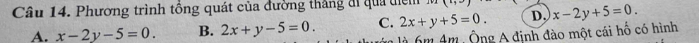 Phương trình tổng quát của đường thắng đi qua điểm (1,∈fty )
A. x-2y-5=0. B. 2x+y-5=0. C. 2x+y+5=0. D. x-2y+5=0. 
m A m Ông A định đào một cái hố có hình