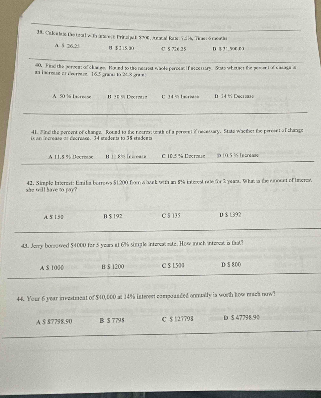 Calculate the total with interest: Principal: $700, Annual Rate: 7.5%, Time: 6 months
A $ 26.25 B $ 315.00 C $ 726.25 D $ 31,500.00
40. Find the percent of change. Round to the nearest whole percent if necessary. State whether the percent of change is
an increase or decrease. 16.5 grams to 24.8 grams
A 50 % Increase B 50 % Decrease C 34 % Increase D 34 % Decrease
41. Find the percent of change. Round to the nearest tenth of a percent if necessary. State whether the percent of change
is an increase or decrease. 34 students to 38 students
A 11.8 % Decrease B 11.8% Increase C 10.5 % Decrease D 10.5 % Increase
42. Simple Interest: Emilia borrows $1200 from a bank with an 8% interest rate for 2 years. What is the amount of interest
she will have to pay?
A S 150 B $ 192 C $ 135 D $ 1392
43. Jerry borrowed $4000 for 5 years at 6% simple interest rate. How much interest is that?
A $ 1000 B $ 1200 C $ 1500 D $ 800
44. Your 6 year investment of $40,000 at 14% interest compounded annually is worth how much now?
A $ 87798.90 B $ 7798 C $ 127798 D $ 47798.90