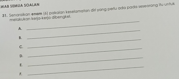 WAB SEMUA SOaLAn 
31. Senaraikan enam (6) pakaian keselamatan diri yang perlu ada pada seseorang itu untuk 
_ 
melakukan kerja-kerja dibengkel. 
A. 
B._ 
_ 
C._ 
D._ 
E._ 
F.