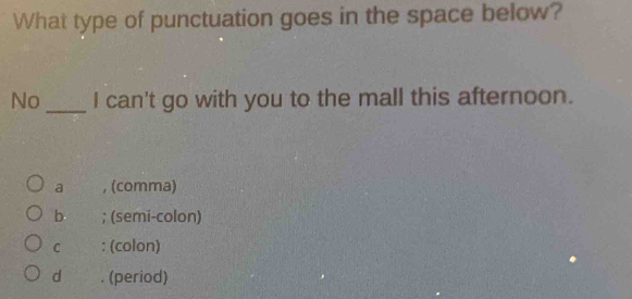 What type of punctuation goes in the space below?
No_ I can't go with you to the mall this afternoon.
a , (comma)
b ; (semi-colon)
C : (colon)
d . (period)