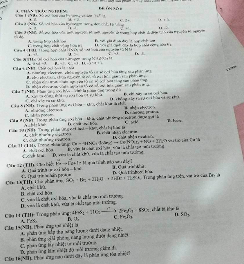 Và t0 7 một một sản phẩm X duy thất chủa tu m
adby
ề Ôn số 6
A. phán trác nghiệm:
Câu I(NR) (). Số oxi hoà của Fe trong cation Fe^(2+)1a
` A. 0. 13+2 C. 2+. D +3.
Câu 2 (NB). Số oxi hóa của hydrogen trong đơn chất H_2 bằng
A.0. B. -1 D. -2.
C +1
Câu 3(NB) ). Số oxi hóa của một nguyên tử một nguyên tổ trong hợp chất là điện tích của nguyên từ nguyên
tỏ đó
A. trong hợp chất ion B. với giả định đây là hợp chất ion
C. trong hợp chất cộng hóa trị D. với giá định đây là hợp chất cộng hóa trị.
Câu 4 (TH), Trong hợp chất 1 HNO_3 số oxi hoá của nguyên tử N là
A +3. B. 5+ C. +5. D. -5.
Câu 5(TH): Số oxi hoá của nitrogen trong NH_4NO_21a
A.  0 d+3 B. + 5. C. +3 D. -3sqrt(a)+3.
Câu 6 (NB), Chất oxi hoá là chất
I class.
A. nhường electron, chữa nguyên tố có số oxi hóa tăng sau phản ứng.
B. cho electron, chữa nguyên tố có số oxi hóa giảm sau phân ứng.
C. nhận electron, chứa nguyên tố có số oxi hóa tăng sau phản ứng.
D. nhận electron, chứa nguyên tố có số oxi hóa giám sau phân ứng.
Câu 7 (NB). Phản ứng oxi hóa - khứ là phản ứng trong đó
A. xáy ra đồng thời sự oxi hóa và sự khủ. B. chỉ xảy ra sự oxi hóa.
C. chỉ xảy ra sự khử. D. không xảy ra sự oxi hóa và sự khủ.
Câu 8 (NB). Trong phản ứng oxi hóa - khử, chất khứ là chất
A. nhường electron. B. nhận electron.
C. nhận proton. D. nhường proton.
Câu 9 (NB). Trong phân ứng oxi hóa - khử, chất nhường electron được gọi là
A.chất khử. B. chất oxi hỏa. C. acid. D. base.
Câu 10 (NB). Trong phân ứng oxi hoá - khử, chất bị khứ là
A. chất nhường electron.  B. chất nhận electron.
C. chất nhường neutron. D. chất nhận neutron.
Câu 11 (TH). Trong phản ứng: Cu+4HNO_3 a o(ing)to Cu(NO_3)_2+NO+2H_2O vai trò của Cu là
A. chất oxi hóa. B. vừa là chất oxi hóa, vừa là chất tạo môi trường.
C.chất khử.  D. vừa là chất khử, vừa là chất tạo môi trường.
Câu 12 (TH). Cho biết hat F_e^(Fhat e)+1 e là quá trình nào sau đây?
A. Quá trình tự oxi hóa - khử.  B. Quá trìnhkhứ.
C. Quá trìnhnhận proton. D. Quá trìnhoxi hóa.
Câu 13(TH). Cho phản ứng: SO_2+Br_2+2H_2Oto 2HBr+H_2SO_4 Trong phản ứng trên, vai trò cia Br_2 là
A. chất khử.
B. chất oxi hóa.
C. vừa là chất oxi hóa, vừa là chất tạo môi trường.
D. vừa là chất khử, vừa là chất tạo môi trường.
Câu 14 (TH): Trong phản ứng: 4FeS_2+11O_2xrightarrow t°2Fe_2O_3+8SO_2 , chất bị khử là
A. FeS. B. O_2. C. Fe_2O_3. D. SO_2.
Câu 15(NB). Phản ứng toả nhiệt là
A. phân ứng hấp thụ năng lượng dưới dạng nhiệt.
B. phản ứng giải phóng năng lượng dưới dạng nhiệt.
C. phân ứng lầy nhiệt từ môi trường.
D. phản ứng làm nhiệt độ môi trường giảm đi.
Câu 16(NB). Phản ứng nào dưới đây là phản ứng tỏa nhiệt?