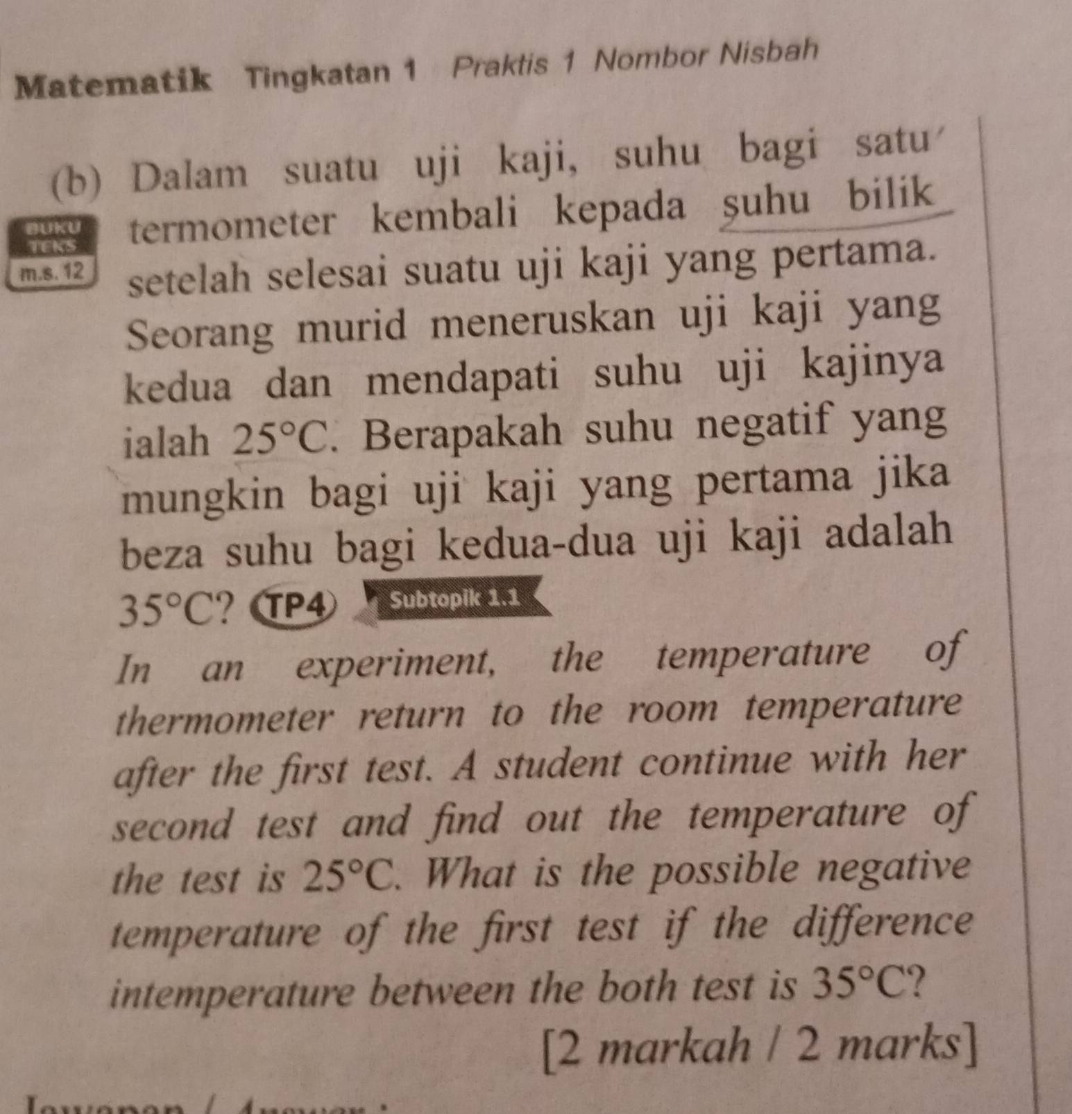 Matematik Tingkatan 1 Praktis 1 Nombor Nisbah 
(b) Dalam suatu uji kaji, suhu bagi satu 
BUKU termometer kembali kepada şuhu bilik 
TEKS 
m.s. 12 setelah selesai suatu uji kaji yang pertama. 
Seorang murid meneruskan uji kaji yang 
kedua dan mendapati suhu uji kajinya 
ialah 25°C. Berapakah suhu negatif yang 
mungkin bagi uji kaji yang pertama jika 
beza suhu bagi kedua-dua uji kaji adalah
35°C ？ P4 Subtopik 1.1 
In an experiment, the temperature of 
thermometer return to the room temperature 
after the first test. A student continue with her 
second test and find out the temperature of 
the test is 25°C. What is the possible negative 
temperature of the first test if the difference 
intemperature between the both test is 35°C ? 
[2 markah / 2 marks]