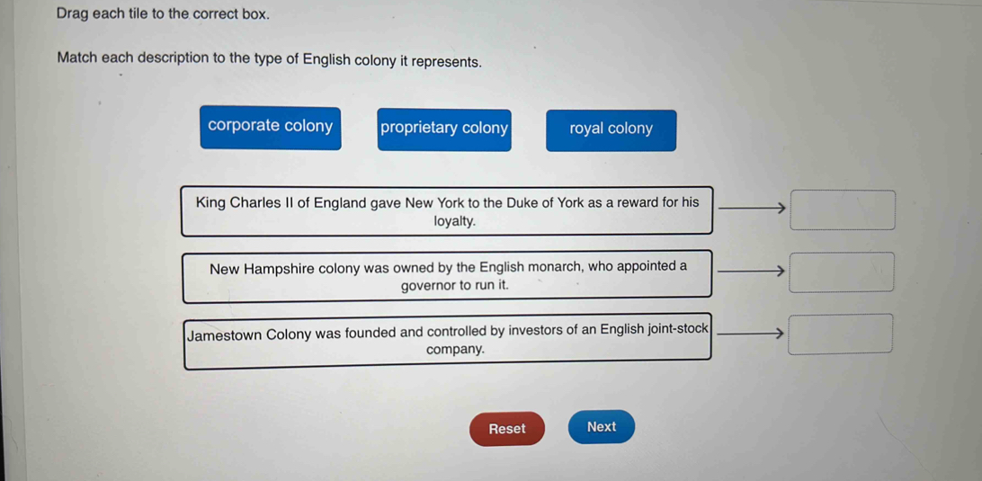Drag each tile to the correct box.
Match each description to the type of English colony it represents.
corporate colony proprietary colony royal colony
King Charles II of England gave New York to the Duke of York as a reward for his
loyalty.
New Hampshire colony was owned by the English monarch, who appointed a
governor to run it.
Jamestown Colony was founded and controlled by investors of an English joint-stock
company.
Reset Next