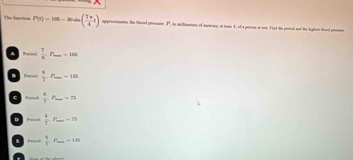 The faction P(t)=105-30sin ( 7π /4 t) approximates the blood pressure P, in millimeters of mercury, at time £, of a person at rest. Find the period and the highest blood pressure.
A Period:  7/8 .P_max=165
B Penod:  8/7 .P_max=135 _
C Peried  8/7 .P _  =75
D Period.  4/7 .P _  =75
E Period  4/7 .F _∞ 135